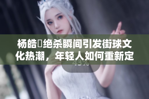 杨皓喆绝杀瞬间引发街球文化热潮，年轻人如何重新定义篮球运动