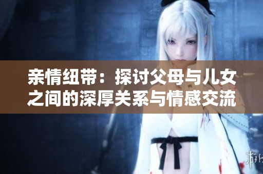 亲情纽带：探讨父母与儿女之间的深厚关系与情感交流