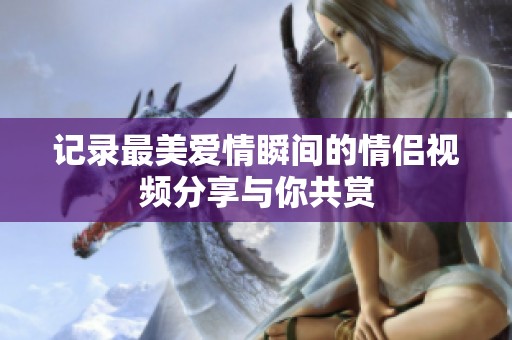 记录最美爱情瞬间的情侣视频分享与你共赏