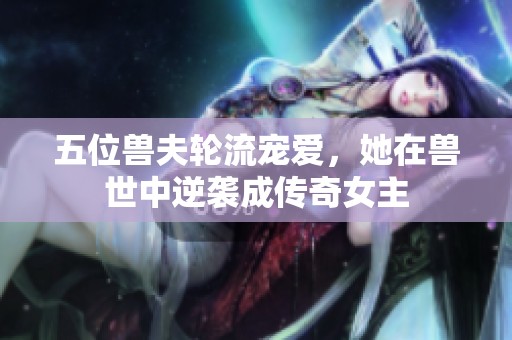 五位兽夫轮流宠爱，她在兽世中逆袭成传奇女主