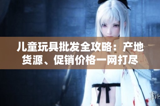 儿童玩具批发全攻略：产地货源、促销价格一网打尽