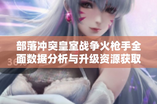 部落冲突皇室战争火枪手全面数据分析与升级资源获取全攻略