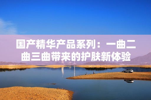 国产精华产品系列：一曲二曲三曲带来的护肤新体验
