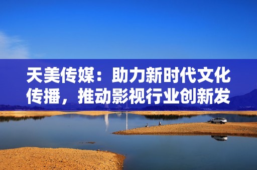 天美传媒：助力新时代文化传播，推动影视行业创新发展