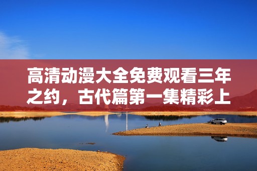 高清动漫大全免费观看三年之约，古代篇第一集精彩上线