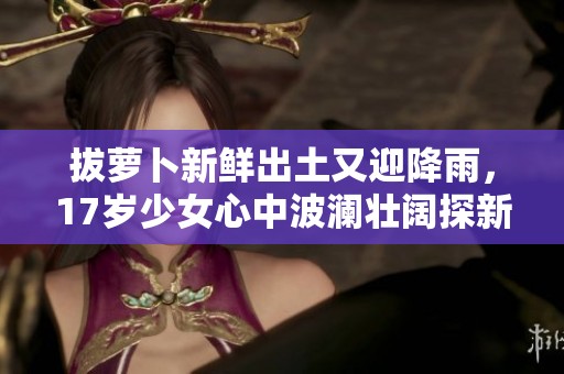 拔萝卜新鲜出土又迎降雨，17岁少女心中波澜壮阔探新天地