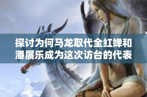 探讨为何马龙取代全红婵和潘展乐成为这次访台的代表人物