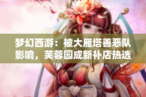 梦幻西游：被大雁塔善恶队影响，芙蓉园成新补店热选之地