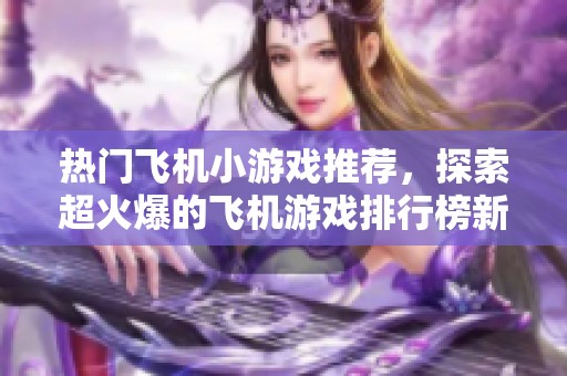 热门飞机小游戏推荐，探索超火爆的飞机游戏排行榜新体验