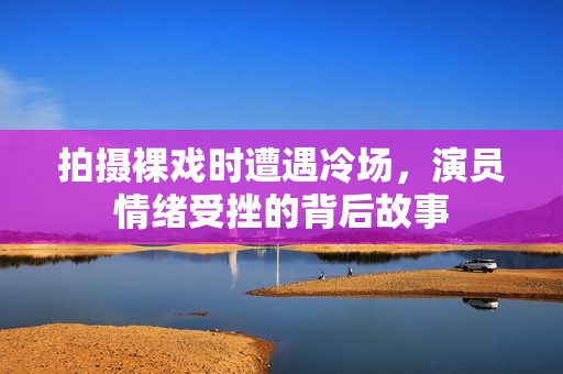 拍摄裸戏时遭遇冷场，演员情绪受挫的背后故事