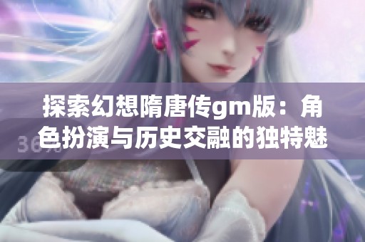 探索幻想隋唐传gm版：角色扮演与历史交融的独特魅力