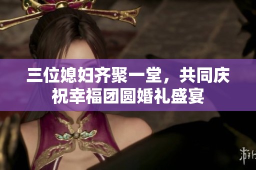 三位媳妇齐聚一堂，共同庆祝幸福团圆婚礼盛宴