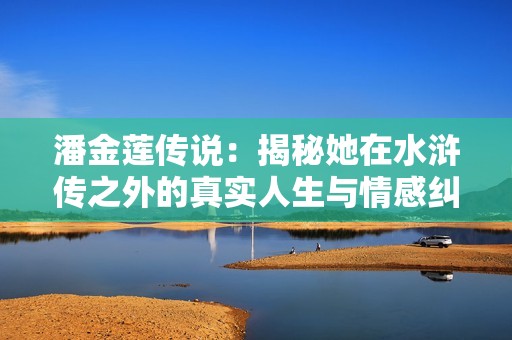 潘金莲传说：揭秘她在水浒传之外的真实人生与情感纠葛