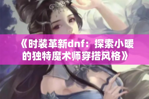 《时装革新dnf：探索小暖的独特魔术师穿搭风格》