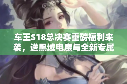 车王S18总决赛重磅福利来袭，送黑域电魔与全新专属好礼！