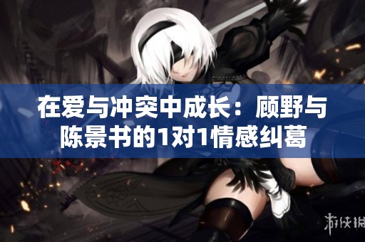 在爱与冲突中成长：顾野与陈景书的1对1情感纠葛