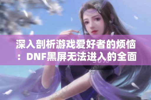 深入剖析游戏爱好者的烦恼：DNF黑屏无法进入的全面解决方案