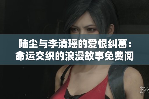 陆尘与李清瑶的爱恨纠葛：命运交织的浪漫故事免费阅读