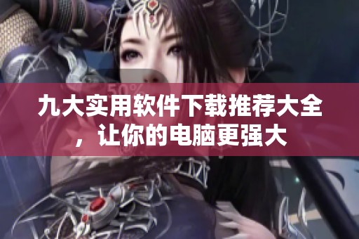 九大实用软件下载推荐大全，让你的电脑更强大