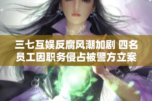 三七互娱反腐风潮加剧 四名员工因职务侵占被警方立案侦查