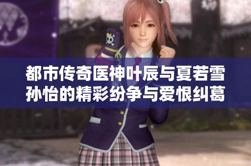 都市传奇医神叶辰与夏若雪孙怡的精彩纷争与爱恨纠葛