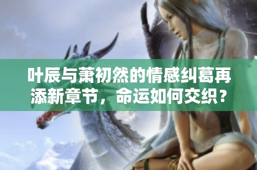 叶辰与萧初然的情感纠葛再添新章节，命运如何交织？