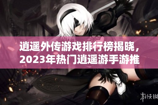 逍遥外传游戏排行榜揭晓，2023年热门逍遥游手游推荐与分析