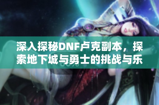 深入探秘DNF卢克副本，探索地下城与勇士的挑战与乐趣之旅