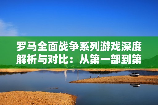 罗马全面战争系列游戏深度解析与对比：从第一部到第二部的演变与特点