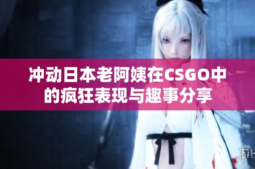 冲动日本老阿姨在CSGO中的疯狂表现与趣事分享