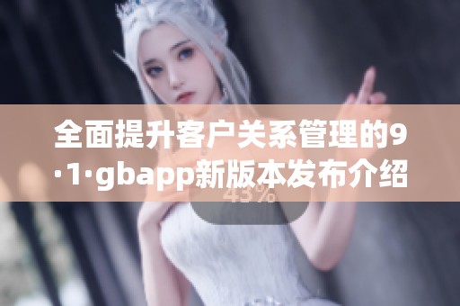 全面提升客户关系管理的9·1·gbapp新版本发布介绍