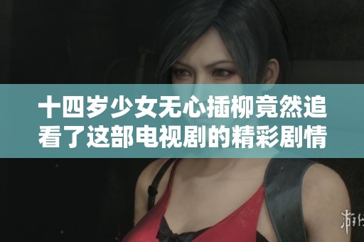 十四岁少女无心插柳竟然追看了这部电视剧的精彩剧情
