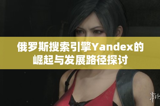 俄罗斯搜索引擎Yandex的崛起与发展路径探讨