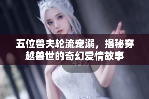 五位兽夫轮流宠溺，揭秘穿越兽世的奇幻爱情故事