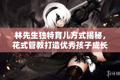 林先生独特育儿方式揭秘，花式管教打造优秀孩子成长之路