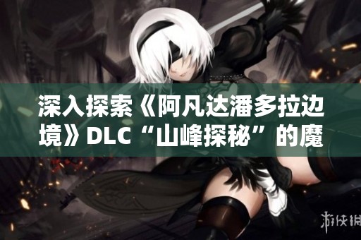 深入探索《阿凡达潘多拉边境》DLC“山峰探秘”的魔幻魅力与惊喜体验