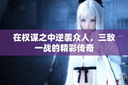 在权谋之中逆袭众人，三敌一战的精彩传奇