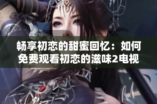 畅享初恋的甜蜜回忆：如何免费观看初恋的滋味2电视剧