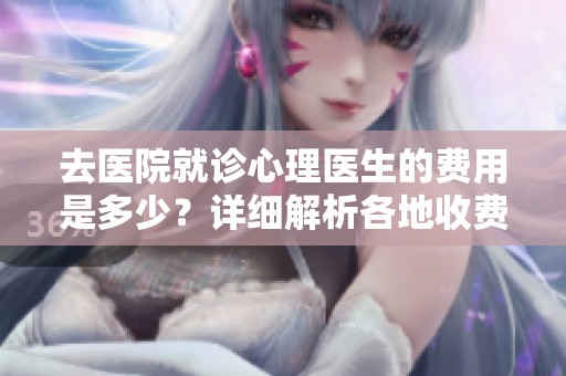 去医院就诊心理医生的费用是多少？详细解析各地收费标准