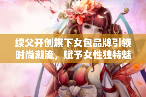 续父开创旗下女包品牌引领时尚潮流，赋予女性独特魅力