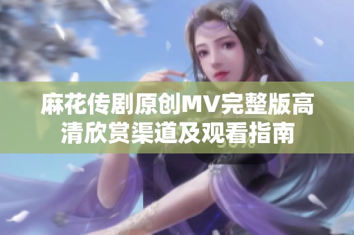 麻花传剧原创MV完整版高清欣赏渠道及观看指南