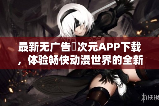 最新无广告囧次元APP下载，体验畅快动漫世界的全新乐趣