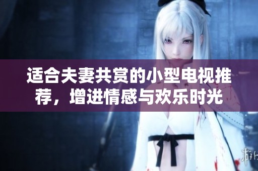 适合夫妻共赏的小型电视推荐，增进情感与欢乐时光