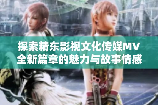 探索精东影视文化传媒MV全新篇章的魅力与故事情感