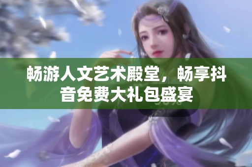 畅游人文艺术殿堂，畅享抖音免费大礼包盛宴