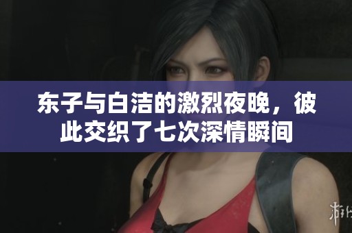 东子与白洁的激烈夜晚，彼此交织了七次深情瞬间