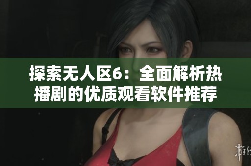 探索无人区6：全面解析热播剧的优质观看软件推荐