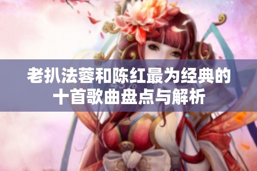 老扒法蓉和陈红最为经典的十首歌曲盘点与解析