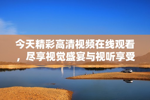 今天精彩高清视频在线观看，尽享视觉盛宴与视听享受