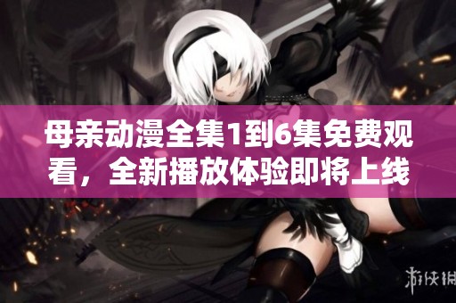 母亲动漫全集1到6集免费观看，全新播放体验即将上线